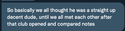 So basically we all thought he was a stright up decent dude, until we all met each other after that club opened and compared notes."